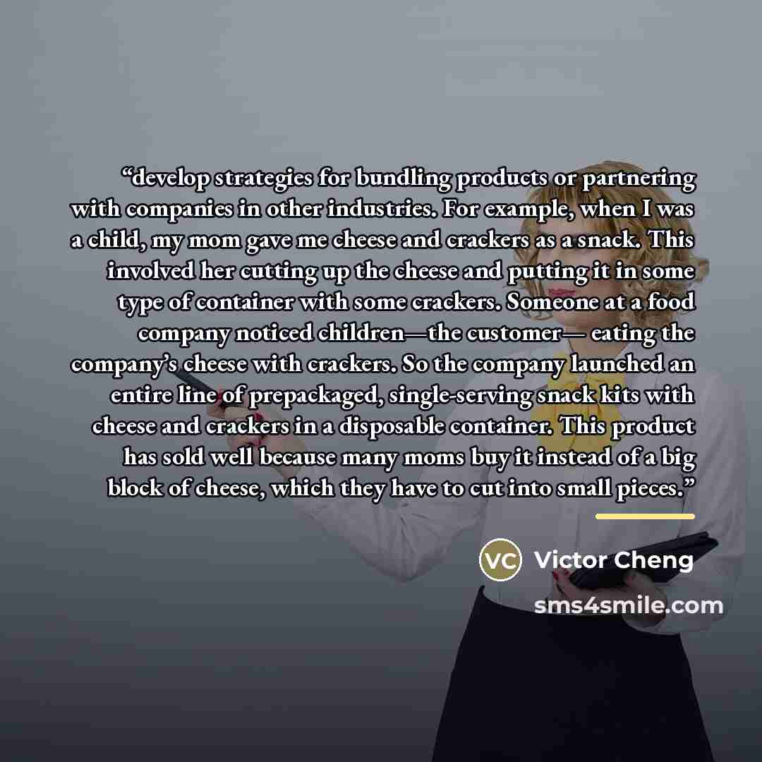 “develop strategies for bundling products or partnering with companies in other industries. For example, when I was a child, my mom gave me cheese and crackers as a snack. This involved her cutting up the cheese and putting it in some type of container with some crackers. Someone at a food company…” quote by Victor Cheng