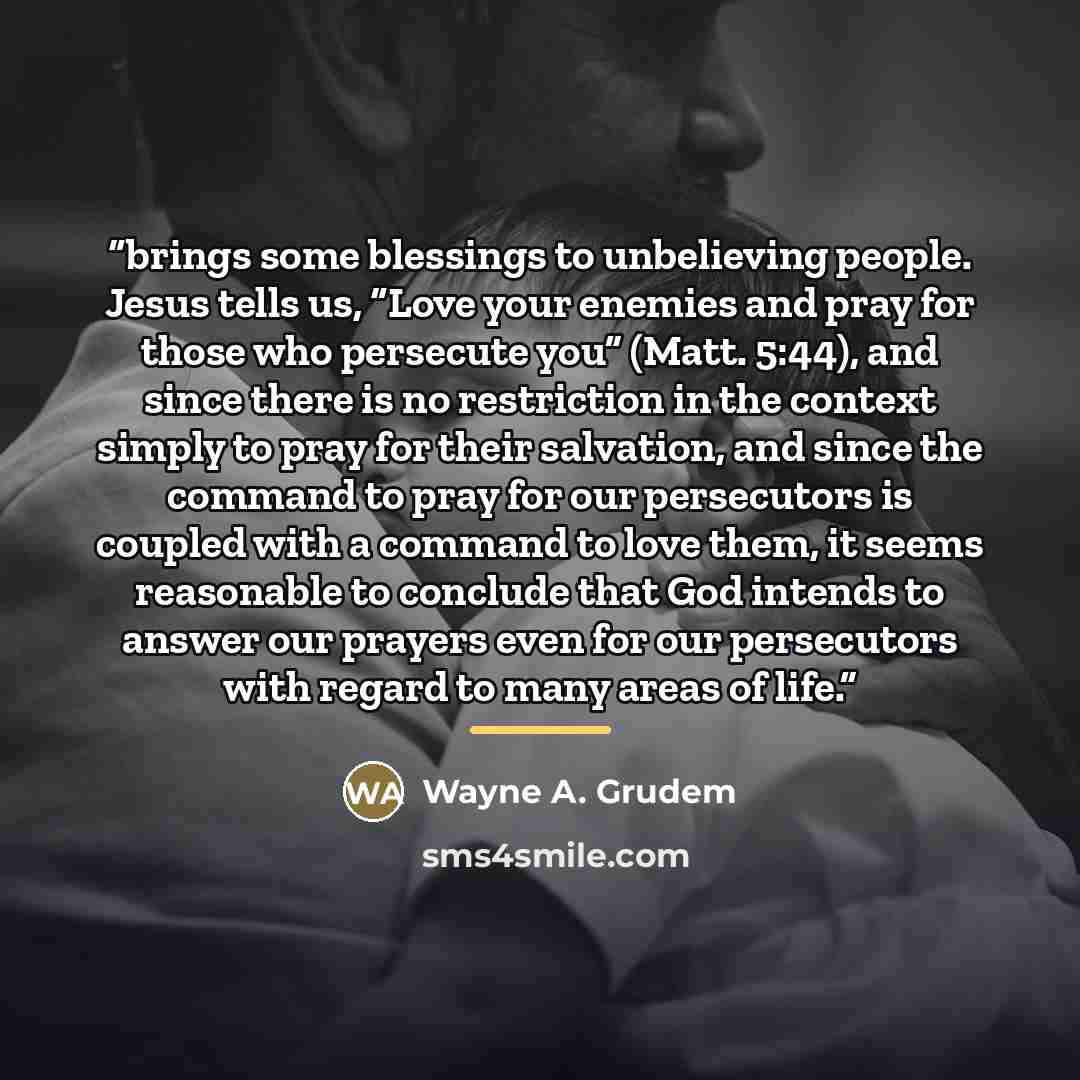 “brings some blessings to unbelieving people. Jesus tells us, “Love your enemies and pray for those who persecute you” (Matt. 5:44), and since there is no restriction in the context simply to pray for their salvation, and since the command to pray for our persecutors is coupled with a command to…” quote by Wayne A. Grudem