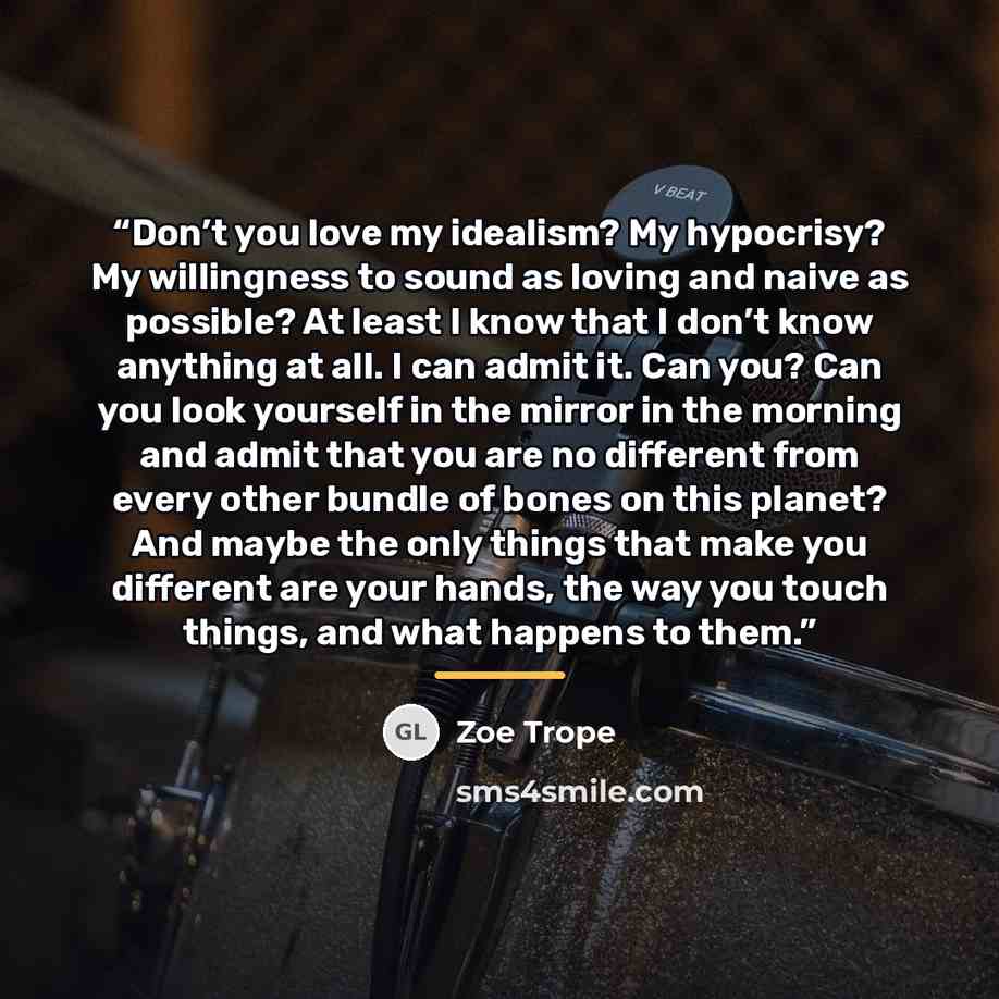 “Don’t you love my idealism? My hypocrisy? My willingness to sound as loving and naive as possible? At least I know that I don’t know anything at all. I can admit it. Can you? Can you look yourself in the mirror in the morning and admit that you are no different from every other bundle of bones on…” quote by Zoe Trope
