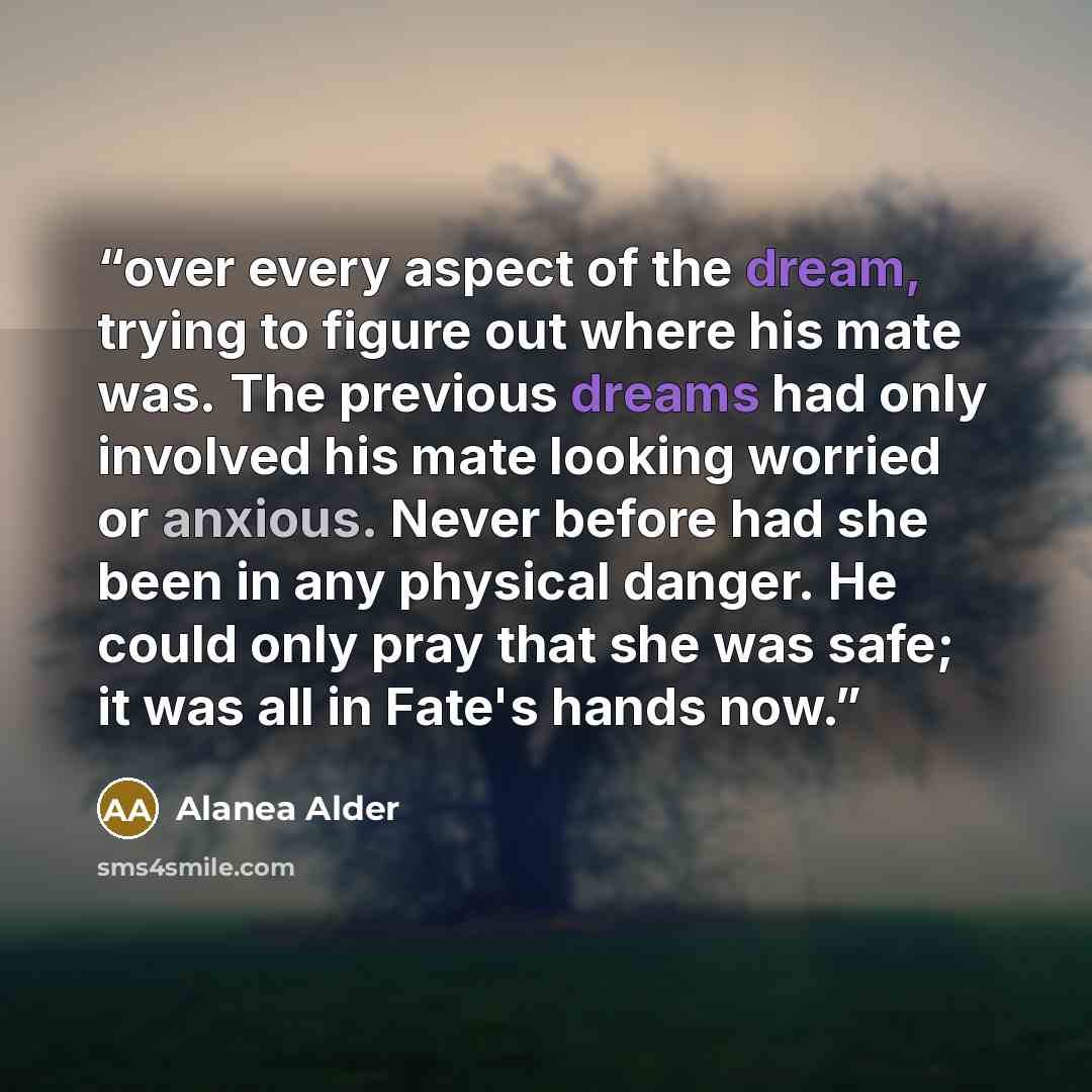 “over every aspect of the dream, trying to figure out where his mate was. The previous dreams had only involved his mate looking worried or anxious. Never before had she been in any physical danger. He could only pray that she was safe; it was all in Fate's hands now.” quote by Alanea Alder
