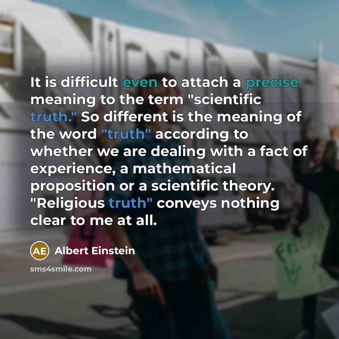 “It is difficult even to attach a precise meaning to the term "scientific truth." So different is the meaning of the word "truth" according to whether we are dealing with a fact of experience, a mathematical proposition or a scientific theory. "Religious truth" conveys nothing clear to me at all.” quote by Albert Einstein