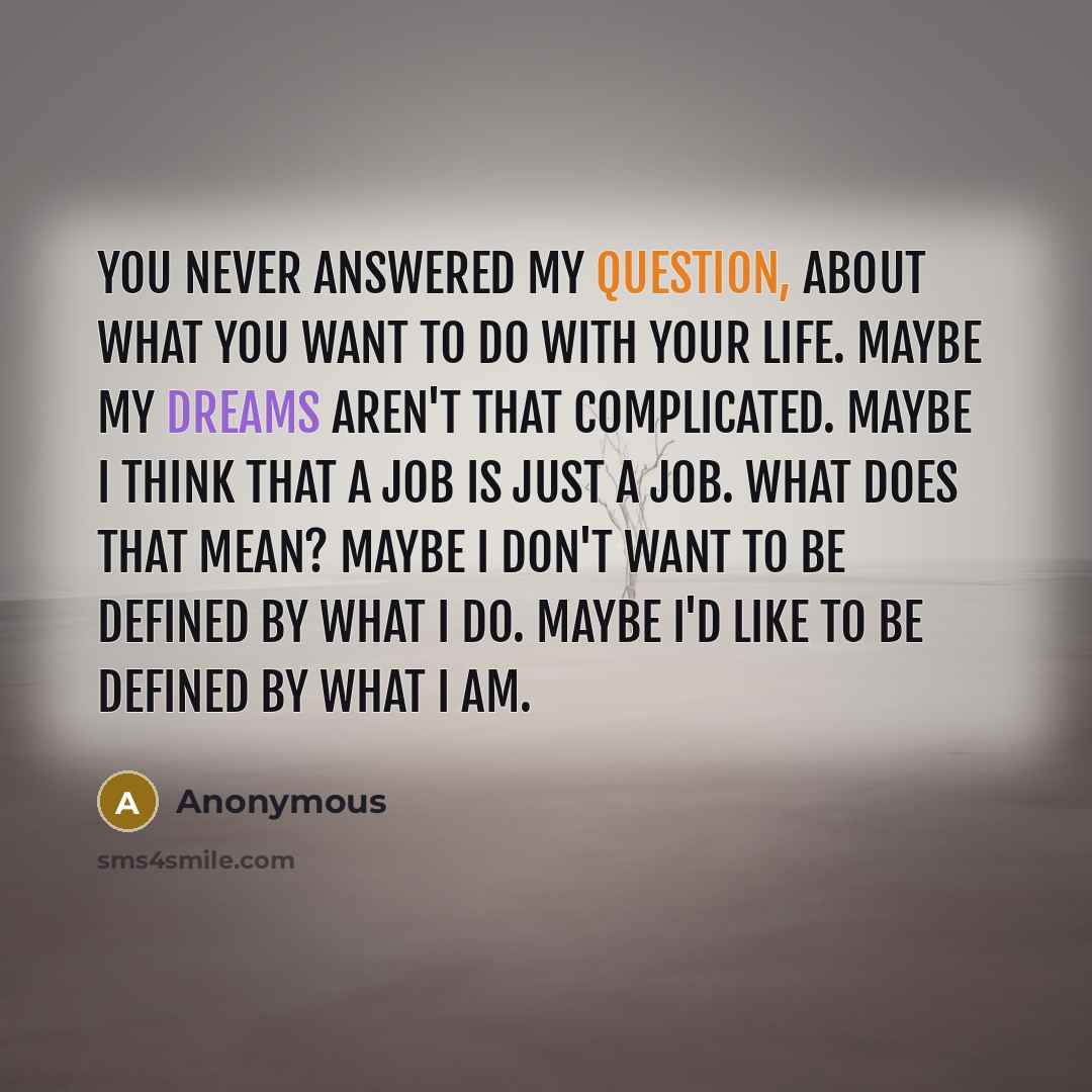 “You never answered my question, about what you want to do with your life. Maybe my dreams aren't that complicated. Maybe I think that a job is just a job. What does that mean? Maybe I don't want to be defined by what I do. Maybe I'd like to be defined by what I am.” quote by Anonymous