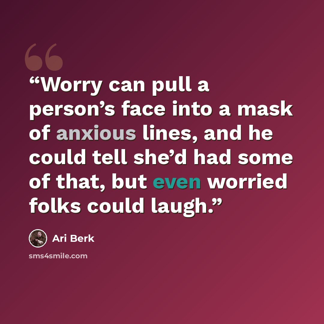 “Worry can pull a person’s face into a mask of anxious lines, and he could tell she’d had some of that, but even worried folks could laugh.” quote by Ari Berk