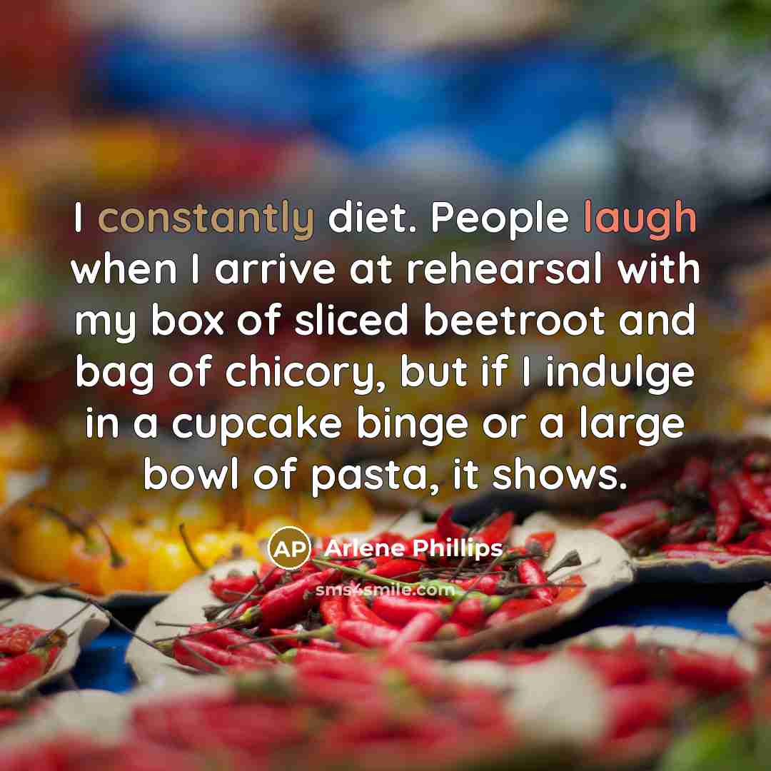 “I constantly diet. People laugh when I arrive at rehearsal with my box of sliced beetroot and bag of chicory, but if I indulge in a cupcake binge or a large bowl of pasta, it shows.” quote by Arlene Phillips
