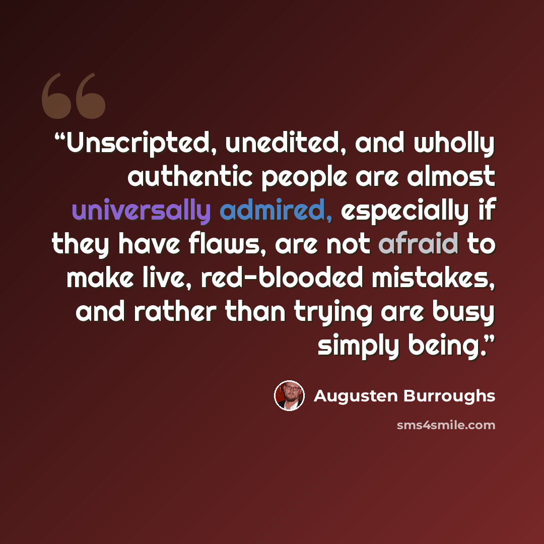 “Unscripted, unedited, and wholly authentic people are almost universally admired, especially if they have flaws, are not afraid to make live, red-blooded mistakes, and rather than trying are busy simply being.” quote by Augusten Burroughs