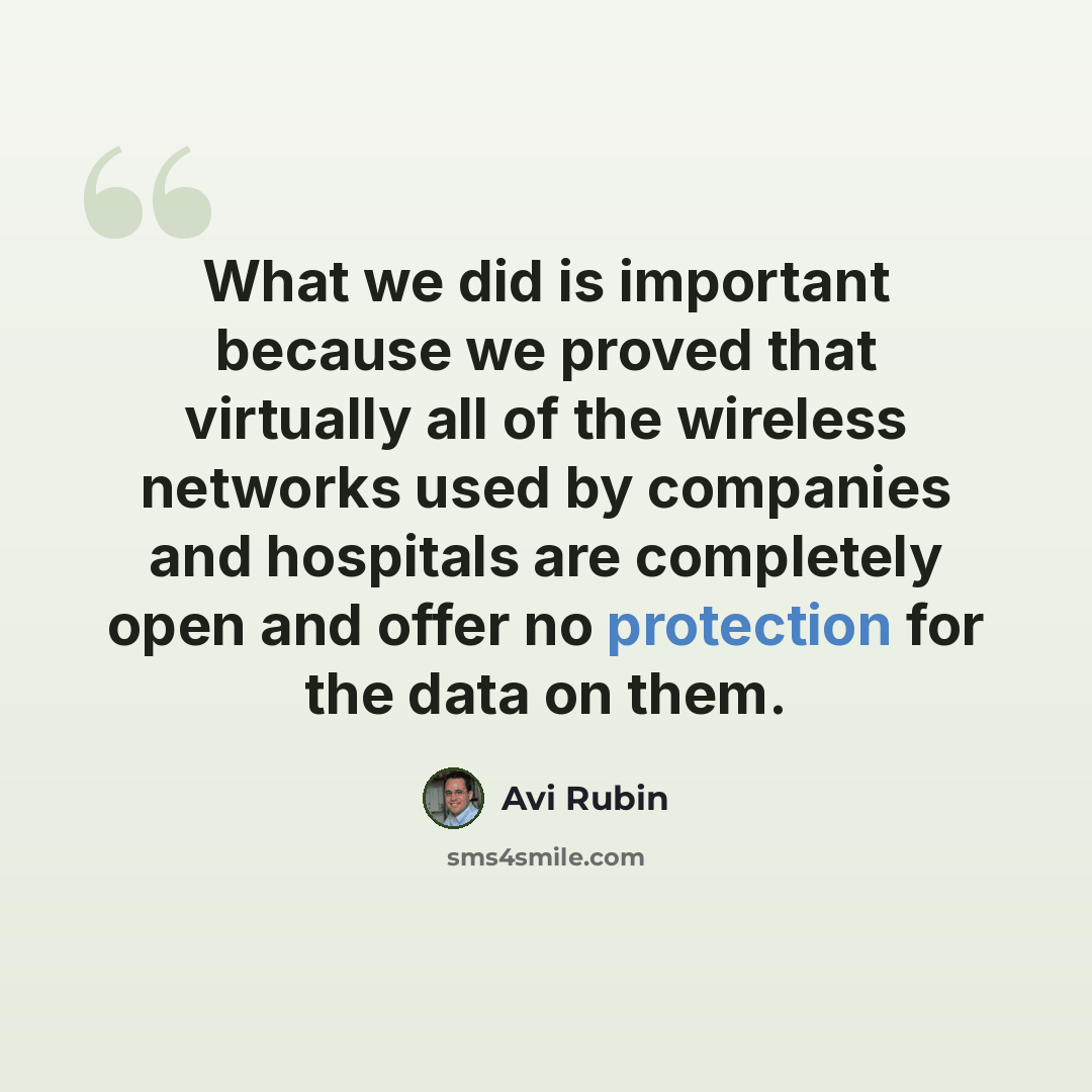 “What we did is important because we proved that virtually all of the wireless networks used by companies and hospitals are completely open and offer no protection for the data on them.” quote by Avi Rubin