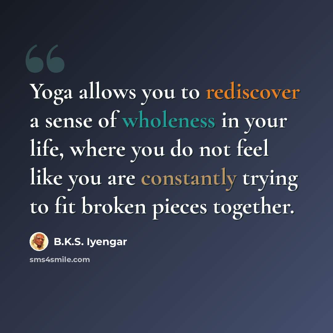 “Yoga allows you to rediscover a sense of wholeness in your life, where you do not feel like you are constantly trying to fit broken pieces together.” quote by B.K.S. Iyengar