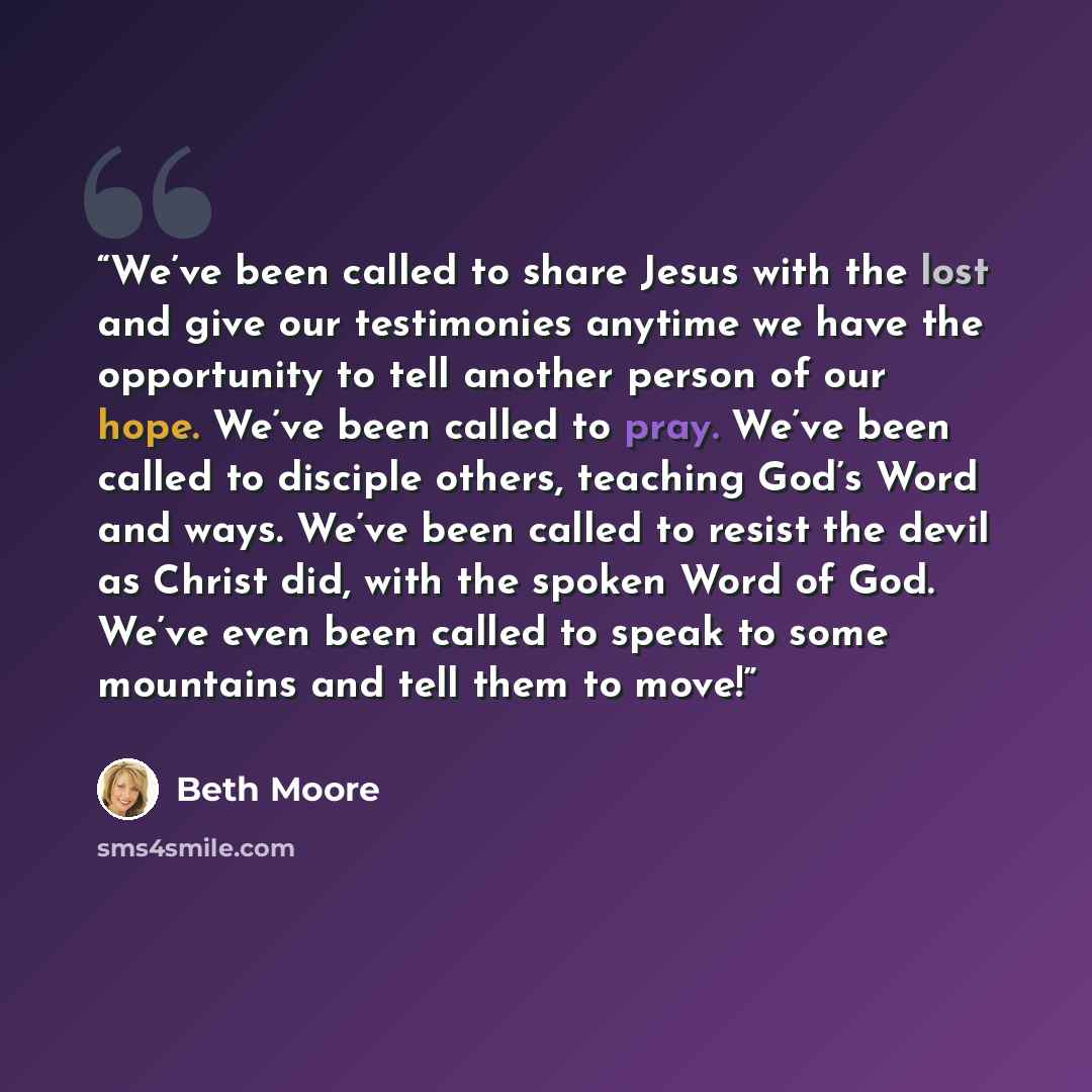 “We’ve been called to share Jesus with the lost and give our testimonies anytime we have the opportunity to tell another person of our hope. We’ve been called to pray. We’ve been called to disciple others, teaching God’s Word and ways. We’ve been called to resist the devil as Christ did, with the…” quote by Beth Moore