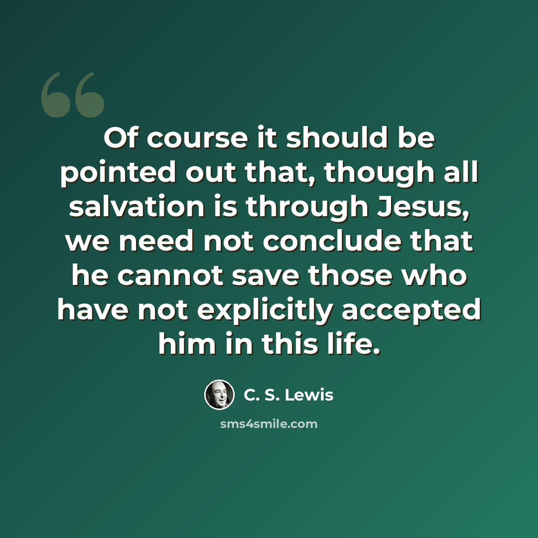 “Of course it should be pointed out that, though all salvation is through Jesus, we need not conclude that he cannot save those who have not explicitly accepted him in this life.” quote by C. S. Lewis