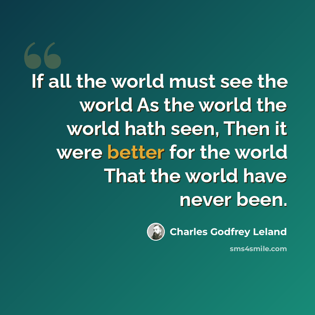 “If all the world must see the world As the world the world hath seen, Then it were better for the world That the world have never been.” quote by Charles Godfrey Leland