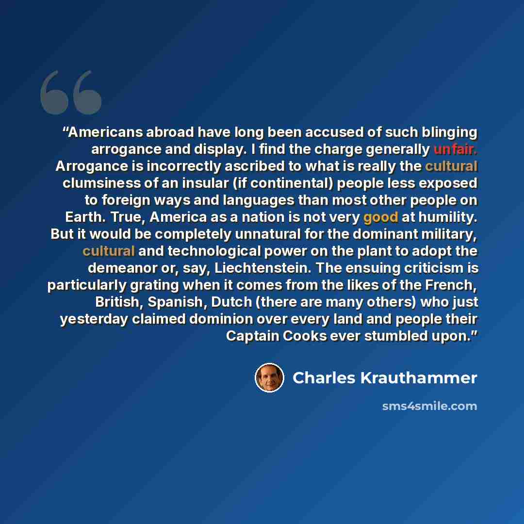 “Americans abroad have long been accused of such blinging arrogance and display. I find the charge generally unfair. Arrogance is incorrectly ascribed to what is really the cultural clumsiness of an insular (if continental) people less exposed to foreign ways and languages than most other people on…” quote by Charles Krauthammer