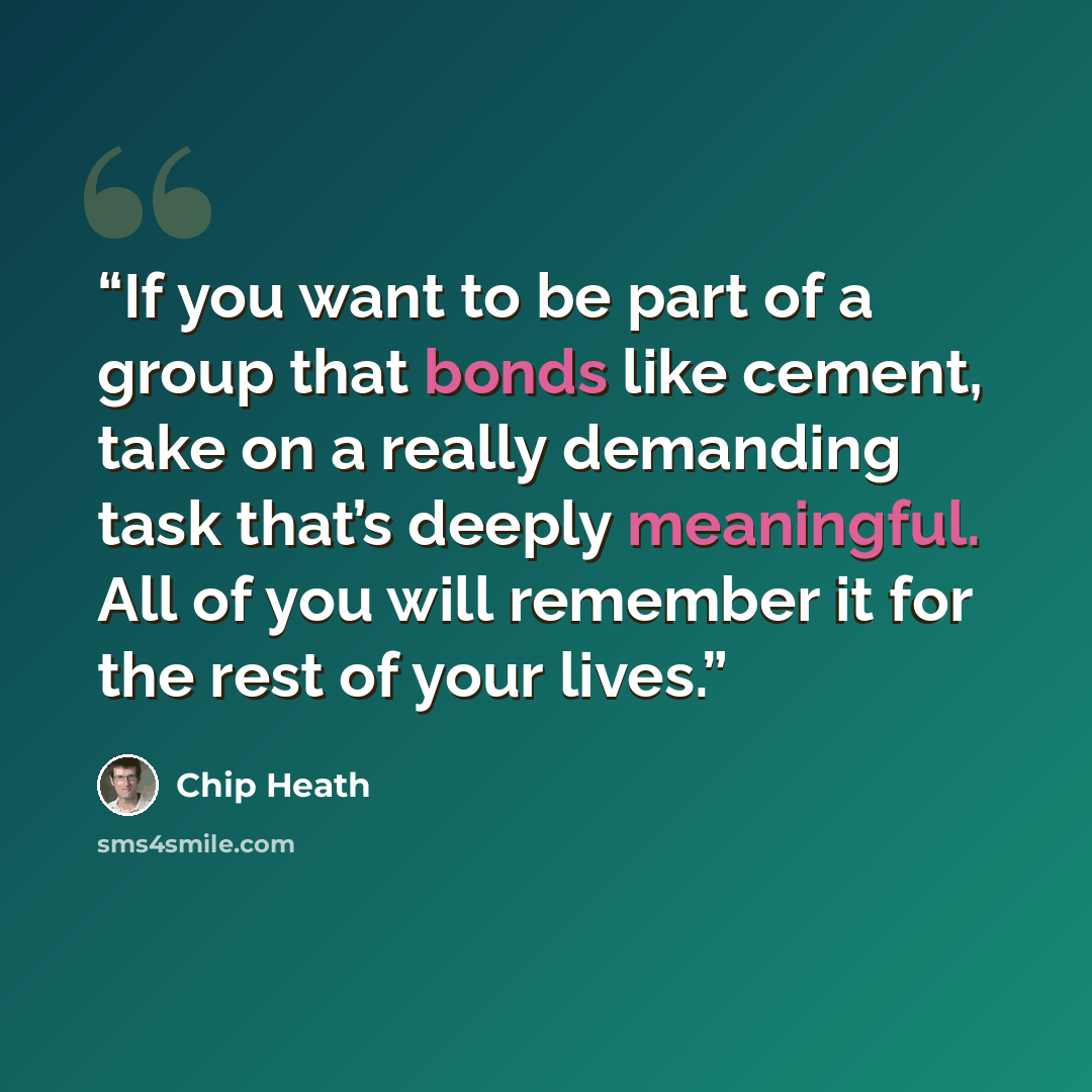 “If you want to be part of a group that bonds like cement, take on a really demanding task that’s deeply meaningful. All of you will remember it for the rest of your lives.” quote by Chip Heath