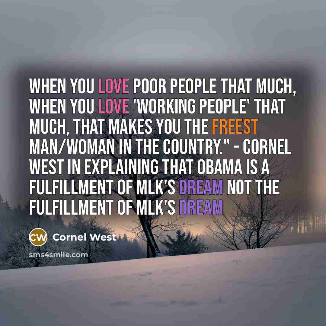 “When you love poor people THAT MUCH, when you love 'working people' THAT MUCH, that makes you the freest man/woman in the country." - Cornel West in explaining that Obama is A fulfillment of MLK's dream not THE fulfillment of MLK's dream” quote by Cornel West