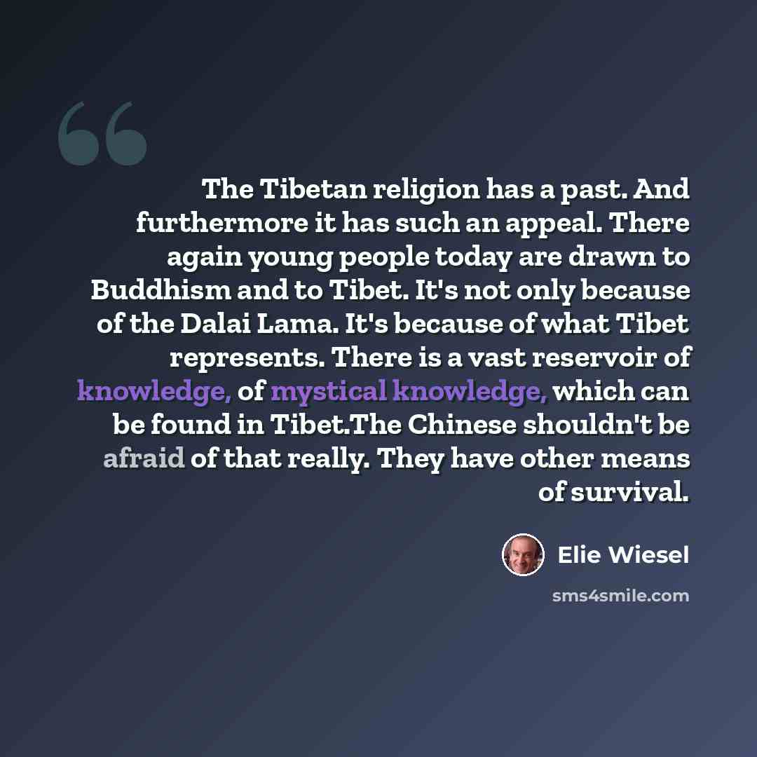 “The Tibetan religion has a past. And furthermore it has such an appeal. There again young people today are drawn to Buddhism and to Tibet. It's not only because of the Dalai Lama. It's because of what Tibet represents. There is a vast reservoir of knowledge, of mystical knowledge, which can be…” quote by Elie Wiesel
