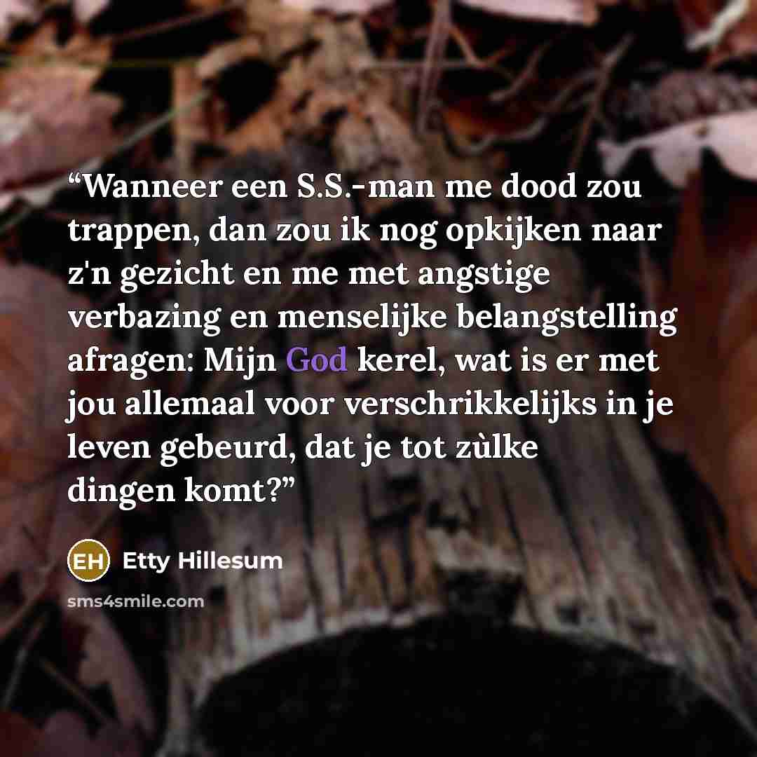 “Wanneer een S.S.-man me dood zou trappen, dan zou ik nog opkijken naar z'n gezicht en me met angstige verbazing en menselijke belangstelling afragen: Mijn God kerel, wat is er met jou allemaal voor verschrikkelijks in je leven gebeurd, dat je tot zùlke dingen komt?” quote by Etty Hillesum