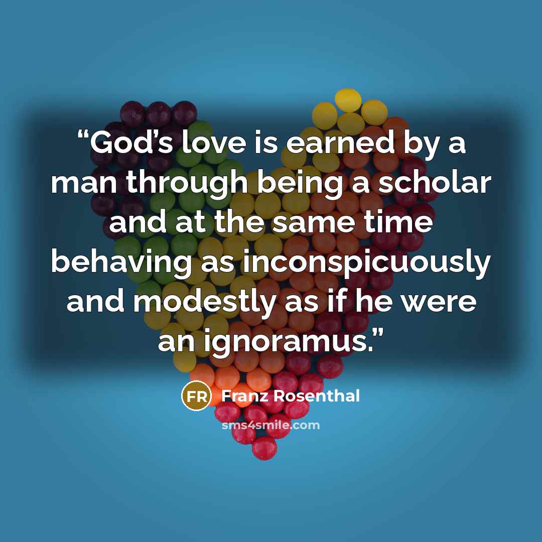 “God’s love is earned by a man through being a scholar and at the same time behaving as inconspicuously and modestly as if he were an ignoramus.” quote by Franz Rosenthal