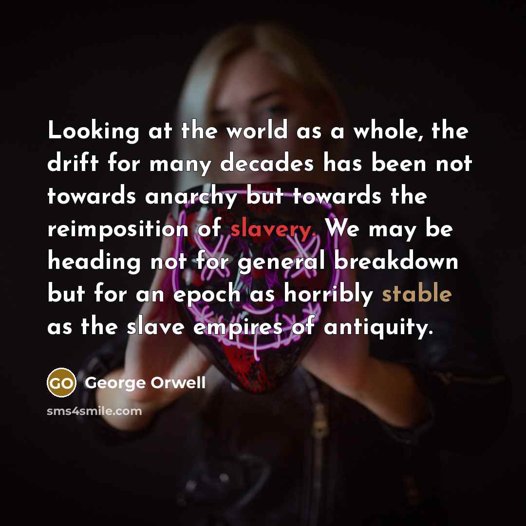 “Looking at the world as a whole, the drift for many decades has been not towards anarchy but towards the reimposition of slavery. We may be heading not for general breakdown but for an epoch as horribly stable as the slave empires of antiquity.” quote by George Orwell