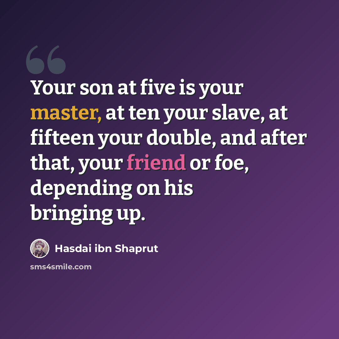 “Your son at five is your master, at ten your slave, at fifteen your double, and after that, your friend or foe, depending on his bringing up.” quote by Hasdai ibn Shaprut