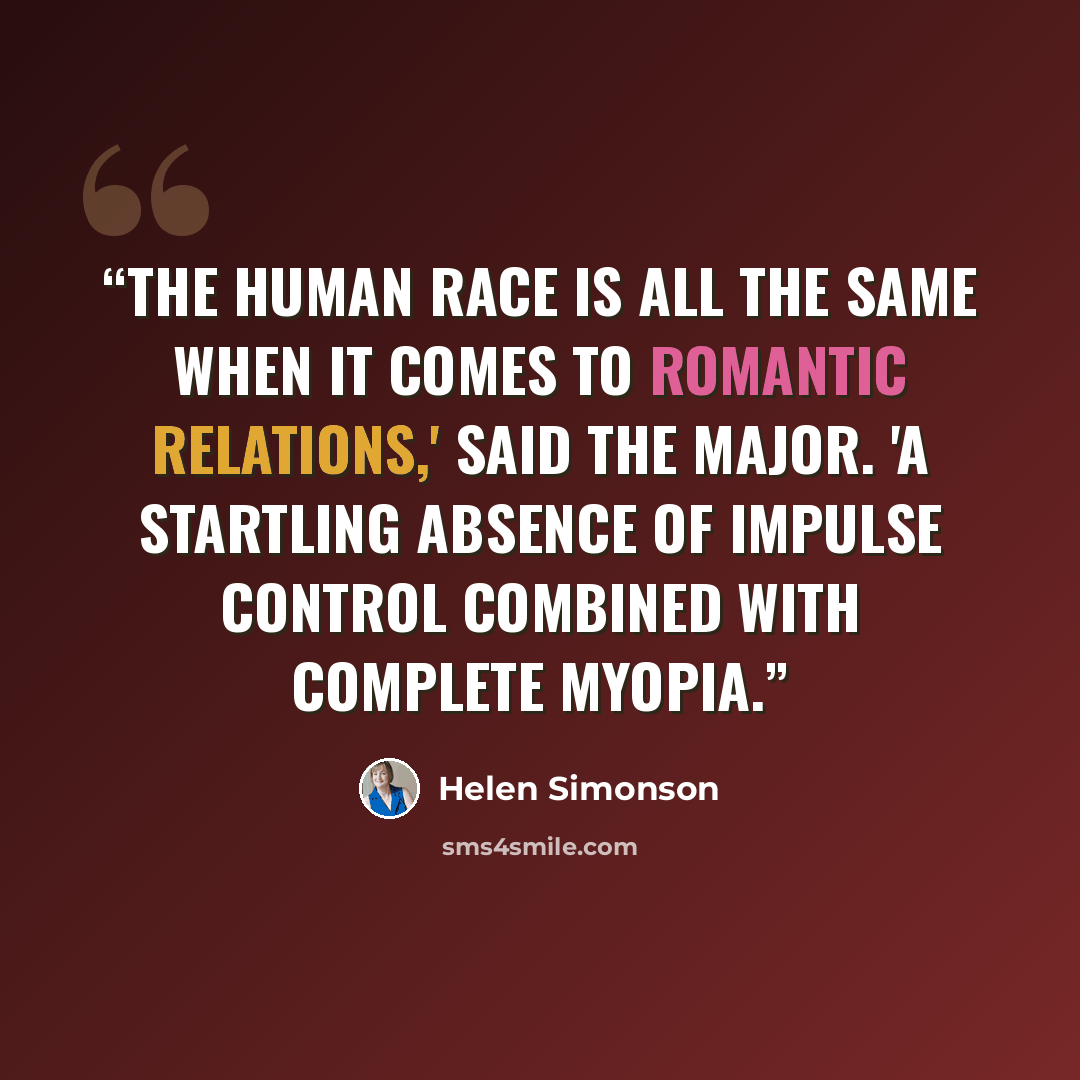 “The human race is all the same when it comes to romantic relations,' said the Major. 'A startling absence of impulse control combined with complete myopia.” quote by Helen Simonson