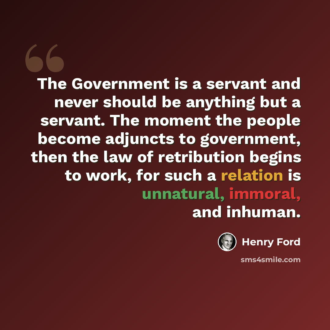 “The Government is a servant and never should be anything but a servant. The moment the people become adjuncts to government, then the law of retribution begins to work, for such a relation is unnatural, immoral, and inhuman.” quote by Henry Ford