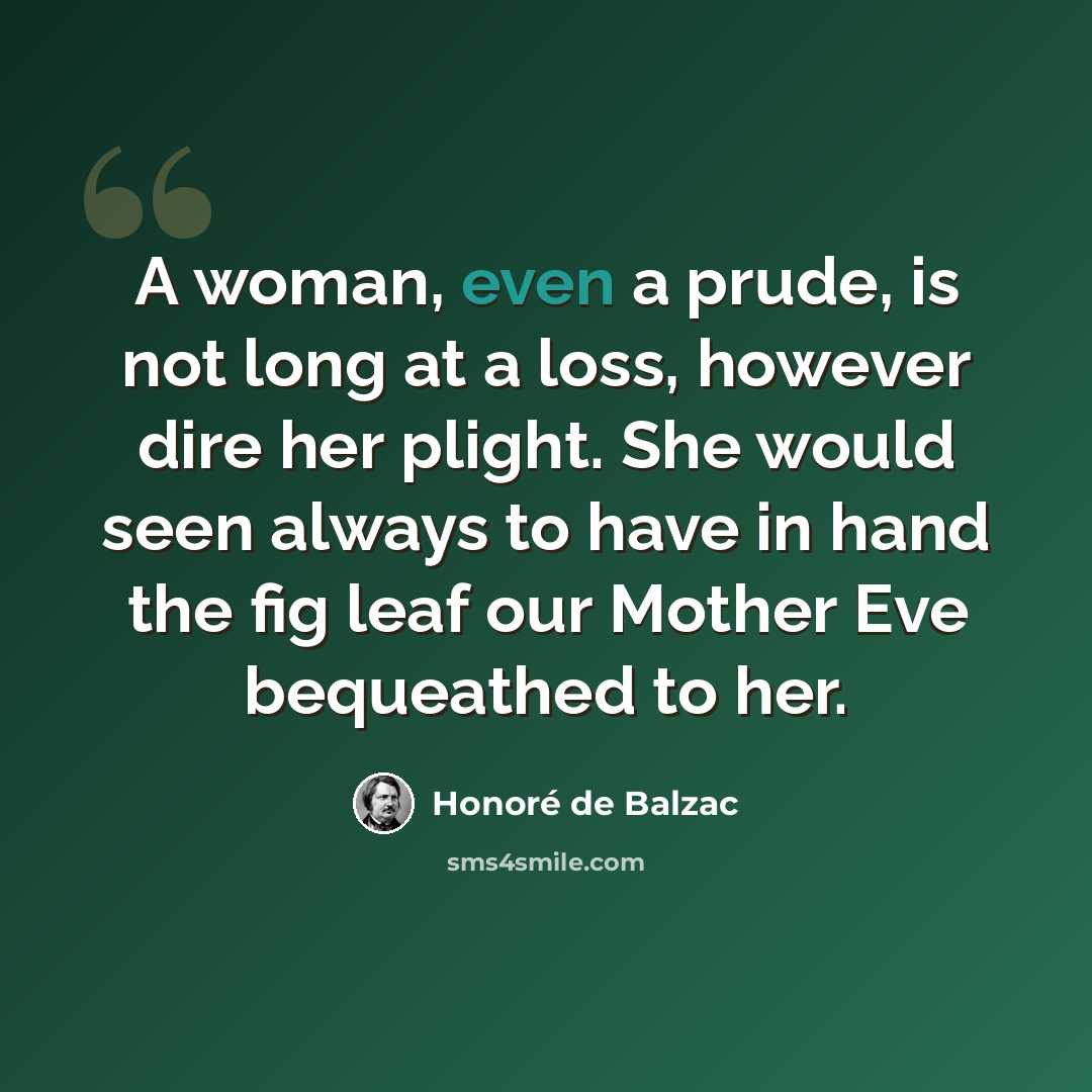 “A woman, even a prude, is not long at a loss, however dire her plight. She would seen always to have in hand the fig leaf our Mother Eve bequeathed to her.” quote by Honore de Balzac