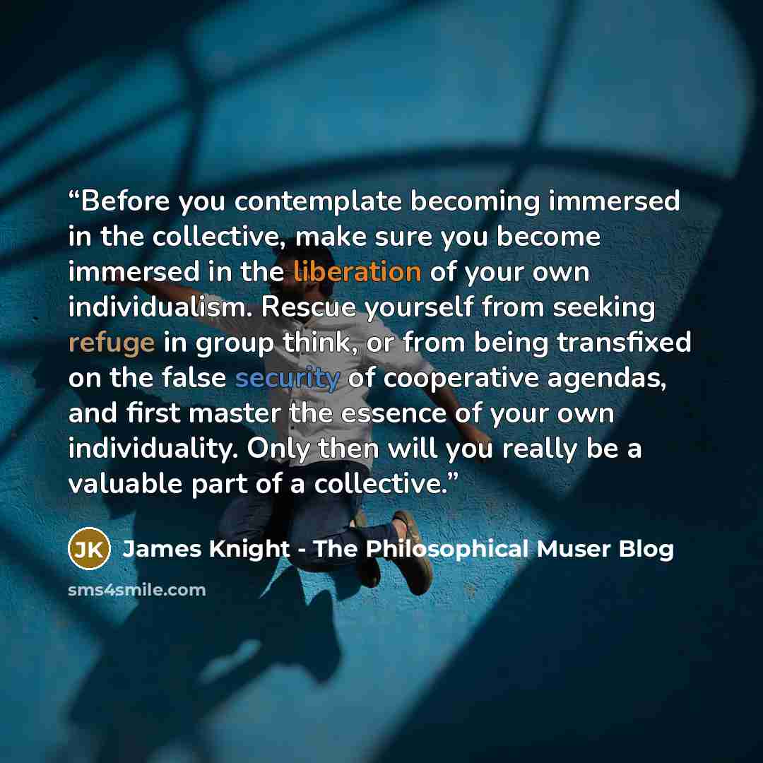 “Before you contemplate becoming immersed in the collective, make sure you become immersed in the liberation of your own individualism. Rescue yourself from seeking refuge in group think, or from being transfixed on the false security of cooperative agendas, and first master the essence of your own…” quote by James Knight - The Philosophical Muser Blog