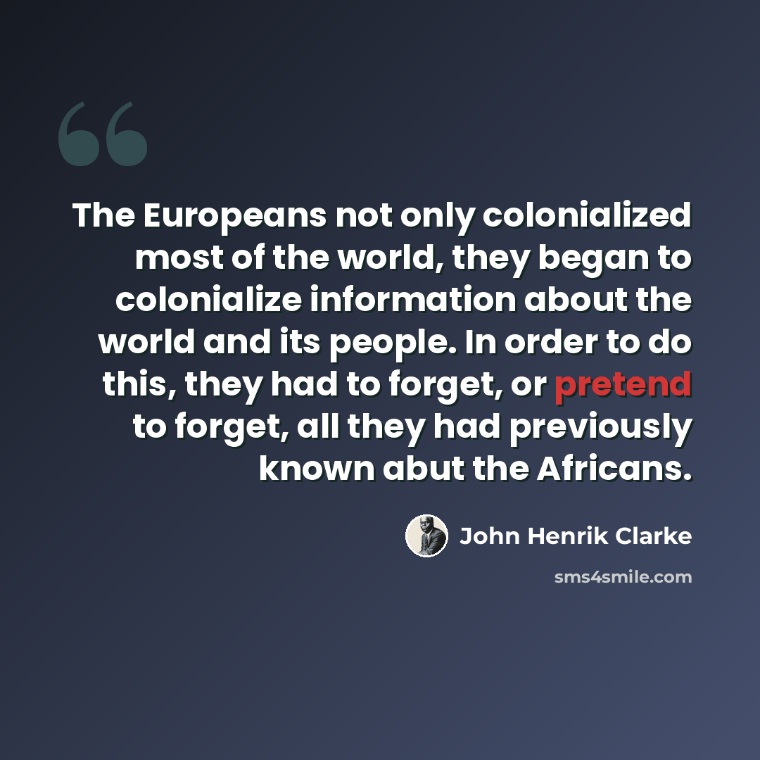 “The Europeans not only colonialized most of the world, they began to colonialize information about the world and its people. In order to do this, they had to forget, or pretend to forget, all they had previously known abut the Africans.” quote by John Henrik Clarke