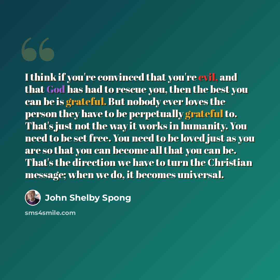 “I think if you're convinced that you're evil, and that God has had to rescue you, then the best you can be is grateful. But nobody ever loves the person they have to be perpetually grateful to. That's just not the way it works in humanity. You need to be set free. You need to be loved just as you…” quote by John Shelby Spong