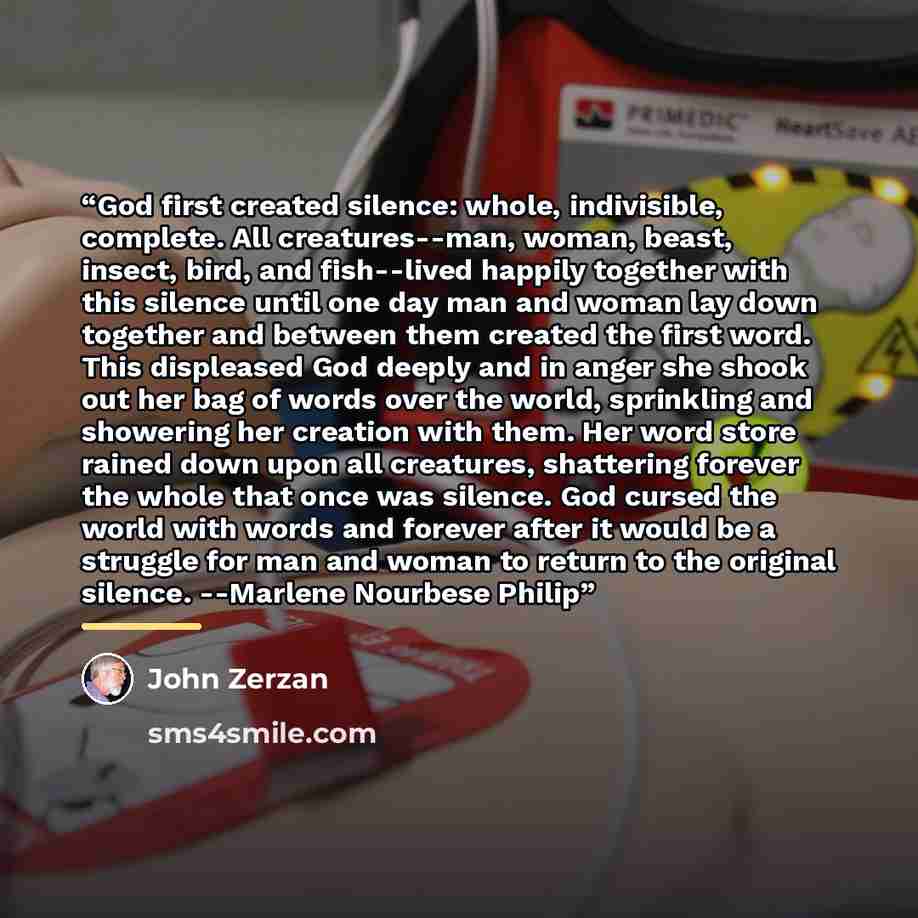 “God first created silence: whole, indivisible, complete. All creatures--man, woman, beast, insect, bird, and fish--lived happily together with this silence until one day man and woman lay down together and between them created the first word. This displeased God deeply and in anger she shook out…” quote by John Zerzan