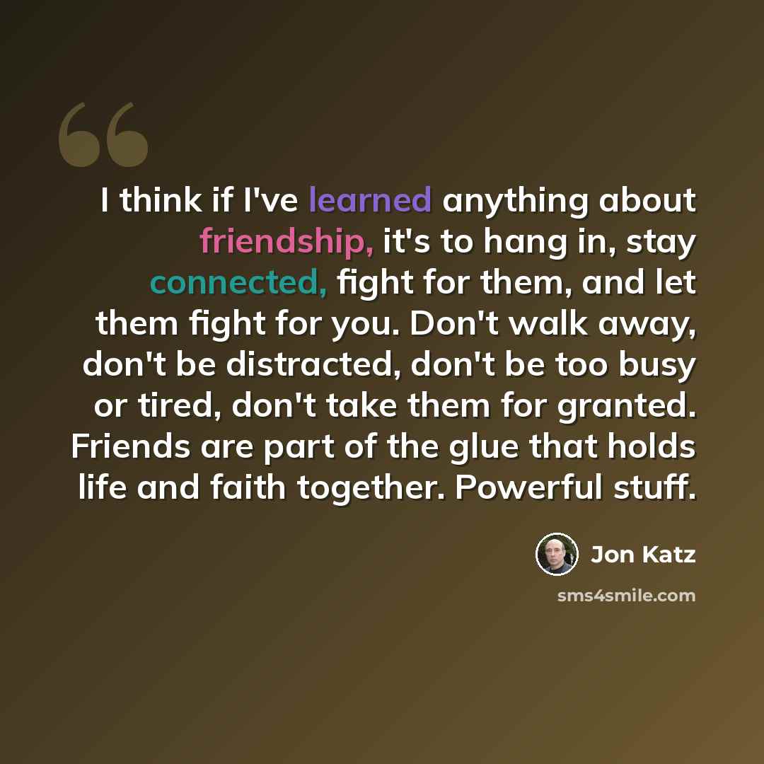 “I think if I've learned anything about friendship, it's to hang in, stay connected, fight for them, and let them fight for you. Don't walk away, don't be distracted, don't be too busy or tired, don't take them for granted. Friends are part of the glue that holds life and faith together. Powerful…” quote by Jon Katz