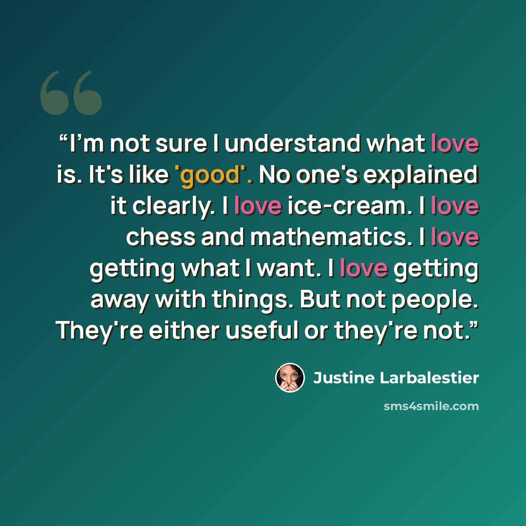 “I'm not sure I understand what love is. It's like 'good'. No one's explained it clearly. I love ice-cream. I love chess and mathematics. I love getting what I want. I love getting away with things. But not people. They're either useful or they're not.” quote by Justine Larbalestier