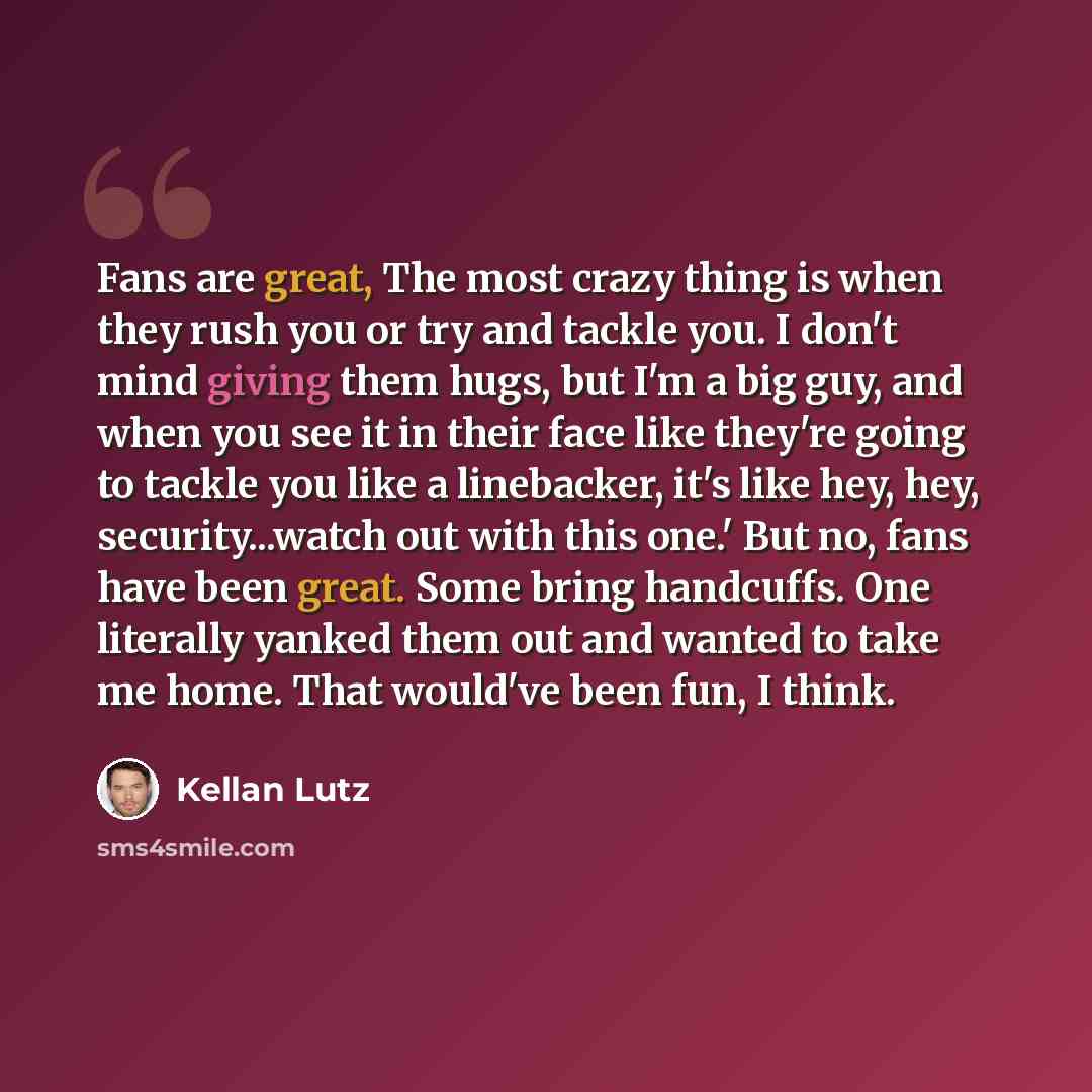“Fans are great, The most crazy thing is when they rush you or try and tackle you. I don't mind giving them hugs, but I'm a big guy, and when you see it in their face like they're going to tackle you like a linebacker, it's like hey, hey, security...watch out with this one.' But no, fans have been…” quote by Kellan Lutz