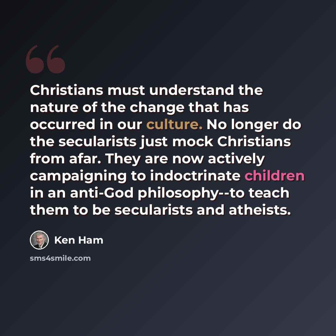 “Christians must understand the nature of the change that has occurred in our culture. No longer do the secularists just mock Christians from afar. They are now actively campaigning to indoctrinate children in an anti-God philosophy--to teach them to be secularists and atheists.” quote by Ken Ham
