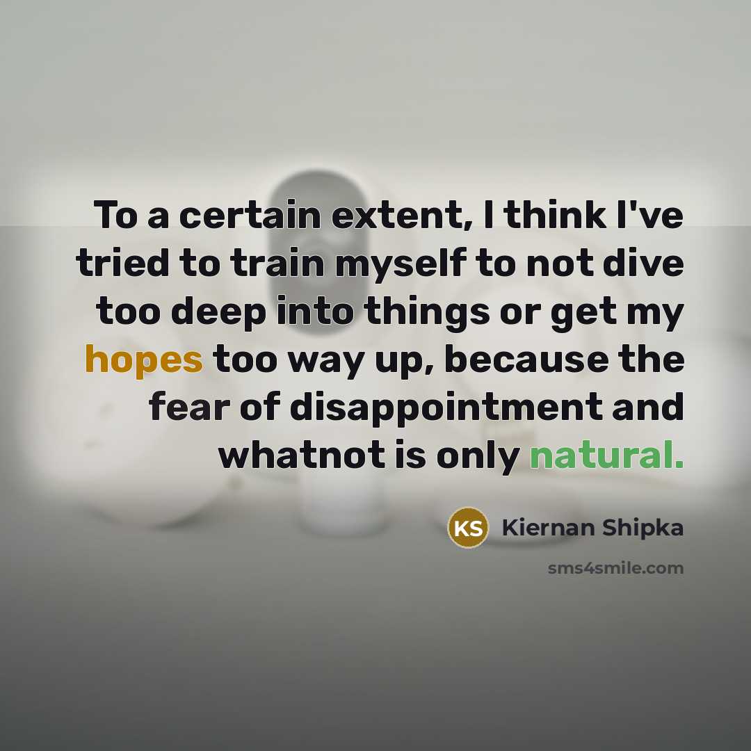 “To a certain extent, I think I've tried to train myself to not dive too deep into things or get my hopes too way up, because the fear of disappointment and whatnot is only natural.” quote by Kiernan Shipka