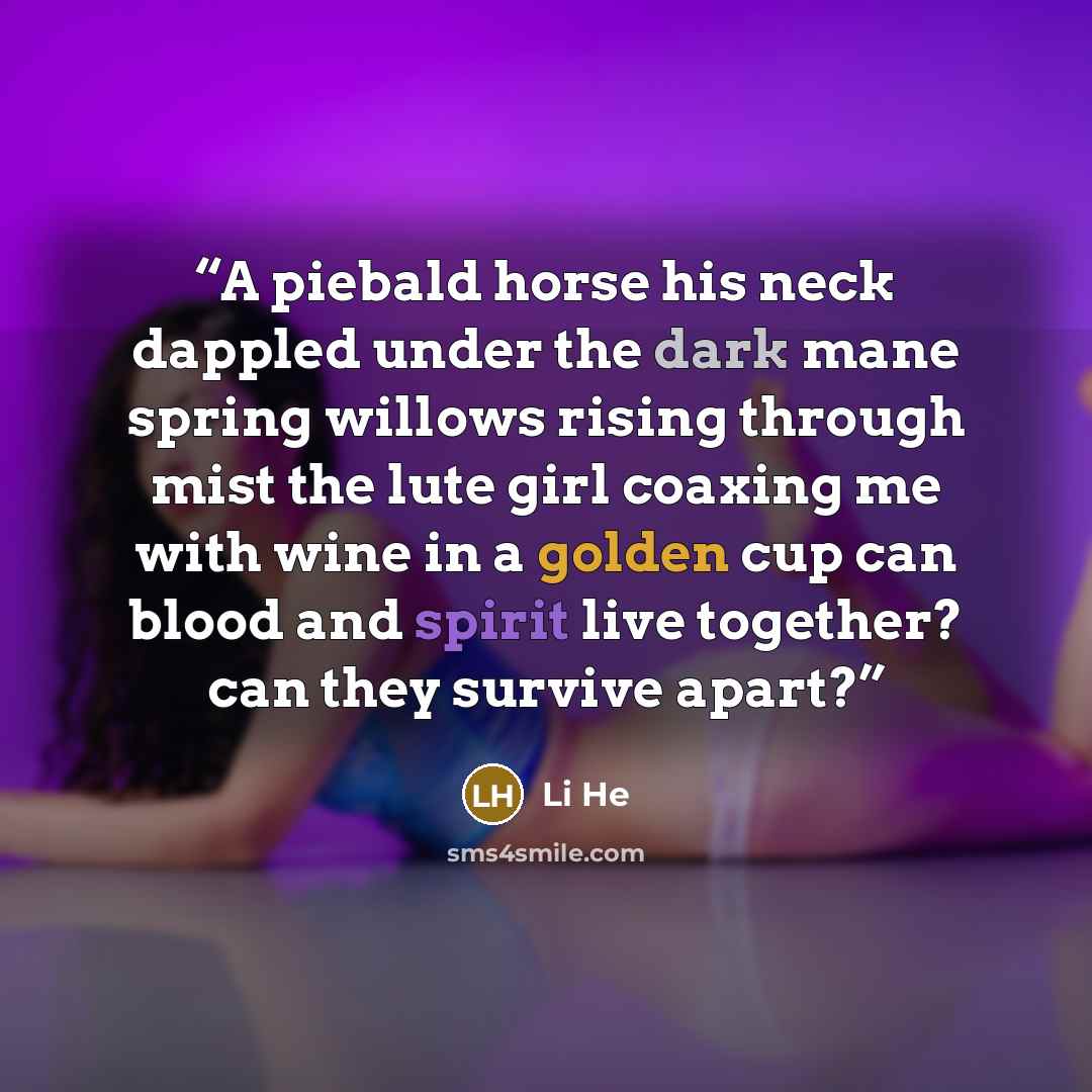 “A piebald horse his neck dappled under the dark mane spring willows rising through mist the lute girl coaxing me with wine in a golden cup can blood and spirit live together? can they survive apart?” quote by Li He