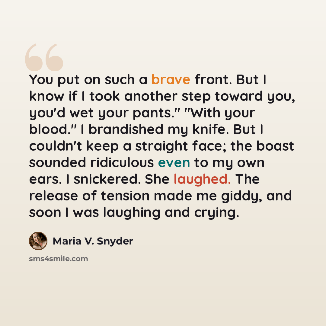 “You put on such a brave front. But I know if I took another step toward you, you'd wet your pants." "With your blood." I brandished my knife. But I couldn't keep a straight face; the boast sounded ridiculous even to my own ears. I snickered. She laughed. The release of tension made me giddy, and…” quote by Maria V. Snyder