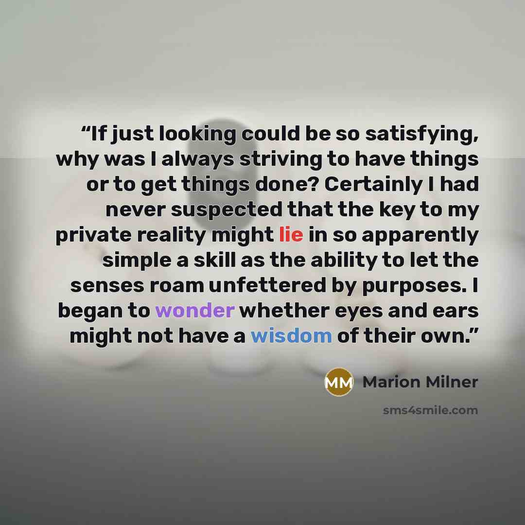 “If just looking could be so satisfying, why was I always striving to have things or to get things done? Certainly I had never suspected that the key to my private reality might lie in so apparently simple a skill as the ability to let the senses roam unfettered by purposes. I began to wonder…” quote by Marion Milner
