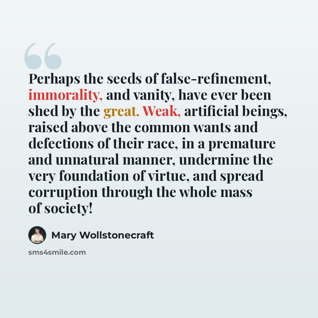 “Perhaps the seeds of false-refinement, immorality, and vanity, have ever been shed by the great. Weak, artificial beings, raised above the common wants and defections of their race, in a premature and unnatural manner, undermine the very foundation of virtue, and spread corruption through the…” quote by Mary Wollstonecraft
