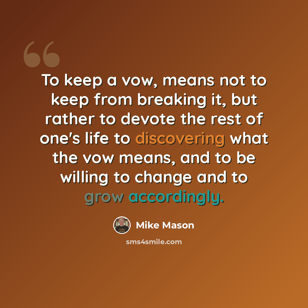 “To keep a vow, means not to keep from breaking it, but rather to devote the rest of one's life to discovering what the vow means, and to be willing to change and to grow accordingly.” quote by Mike Mason