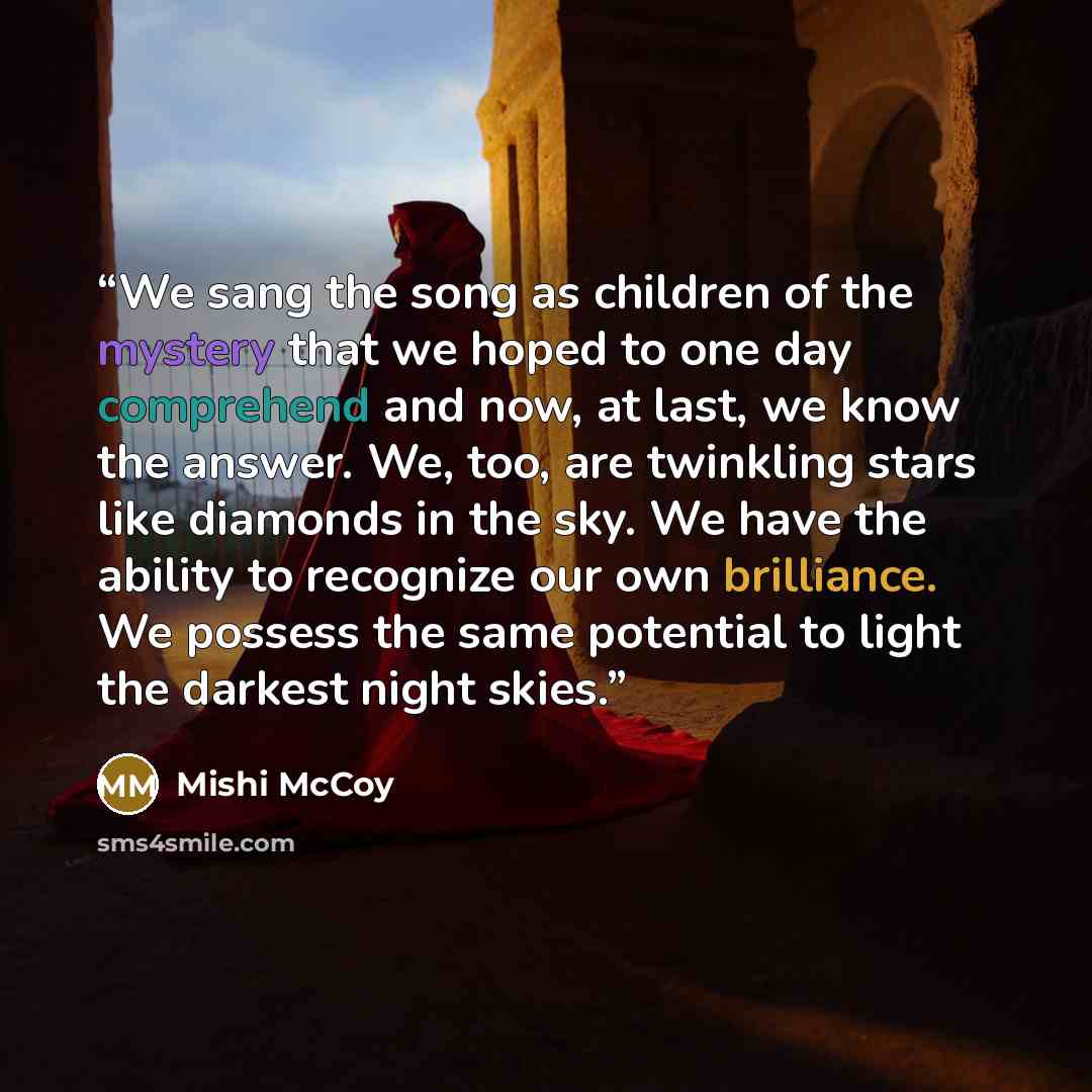 “We sang the song as children of the mystery that we hoped to one day comprehend and now, at last, we know the answer. We, too, are twinkling stars like diamonds in the sky. We have the ability to recognize our own brilliance. We possess the same potential to light the darkest night skies.” quote by Mishi McCoy
