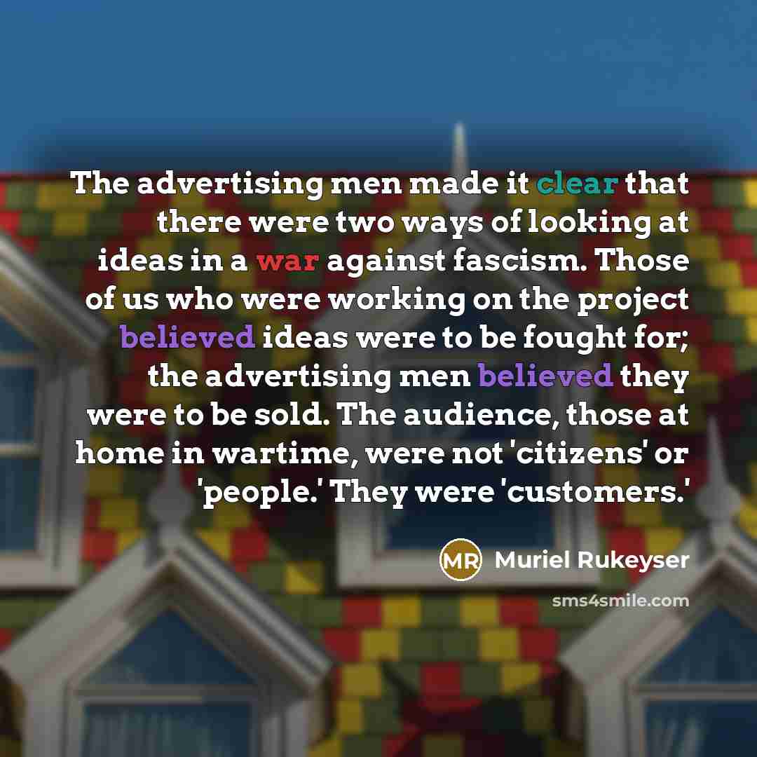 “The advertising men made it clear that there were two ways of looking at ideas in a war against fascism. Those of us who were working on the project believed ideas were to be fought for; the advertising men believed they were to be sold. The audience, those at home in wartime, were not 'citizens'…” quote by Muriel Rukeyser