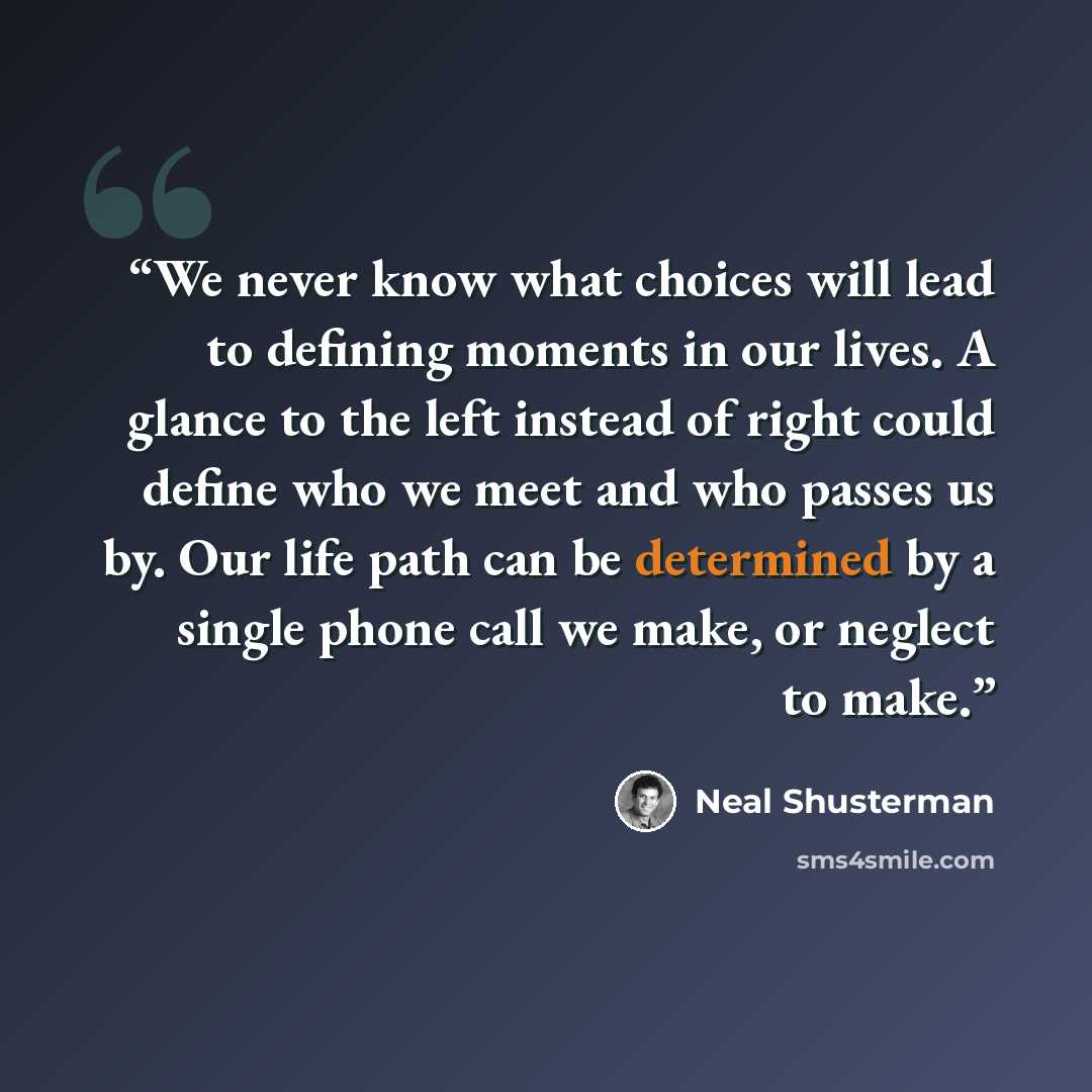 “We never know what choices will lead to defining moments in our lives. A glance to the left instead of right could define who we meet and who passes us by. Our life path can be determined by a single phone call we make, or neglect to make.” quote by Neal Shusterman