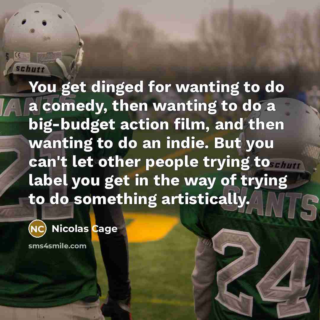 “You get dinged for wanting to do a comedy, then wanting to do a big-budget action film, and then wanting to do an indie. But you can't let other people trying to label you get in the way of trying to do something artistically.” quote by Nicolas Cage