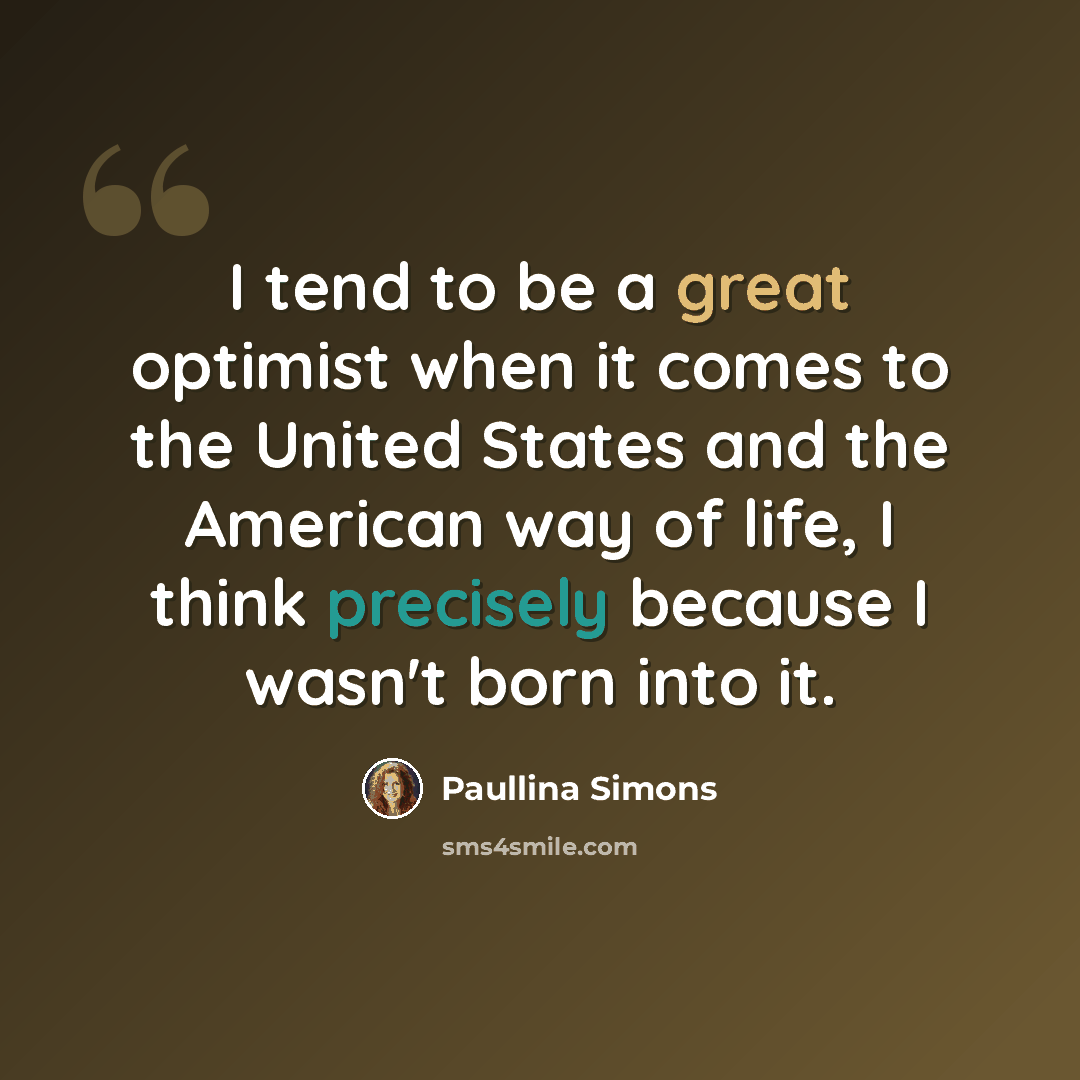 “I tend to be a great optimist when it comes to the United States and the American way of life, I think precisely because I wasn't born into it.” quote by Paullina Simons
