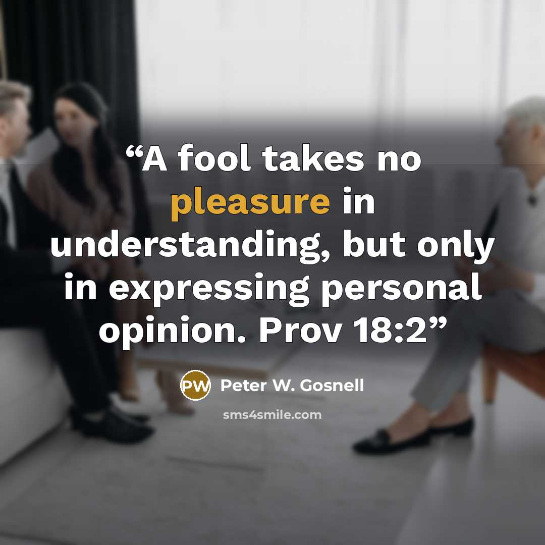 “A fool takes no pleasure in understanding, but only in expressing personal opinion. Prov 18:2” quote by Peter W. Gosnell