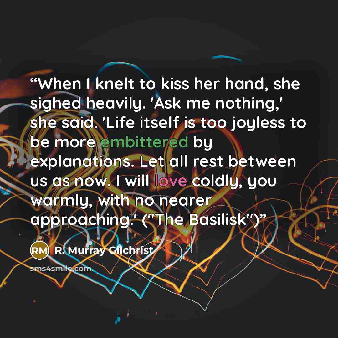 “When I knelt to kiss her hand, she sighed heavily. 'Ask me nothing,' she said. 'Life itself is too joyless to be more embittered by explanations. Let all rest between us as now. I will love coldly, you warmly, with no nearer approaching.' ("The Basilisk")” quote by R. Murray Gilchrist