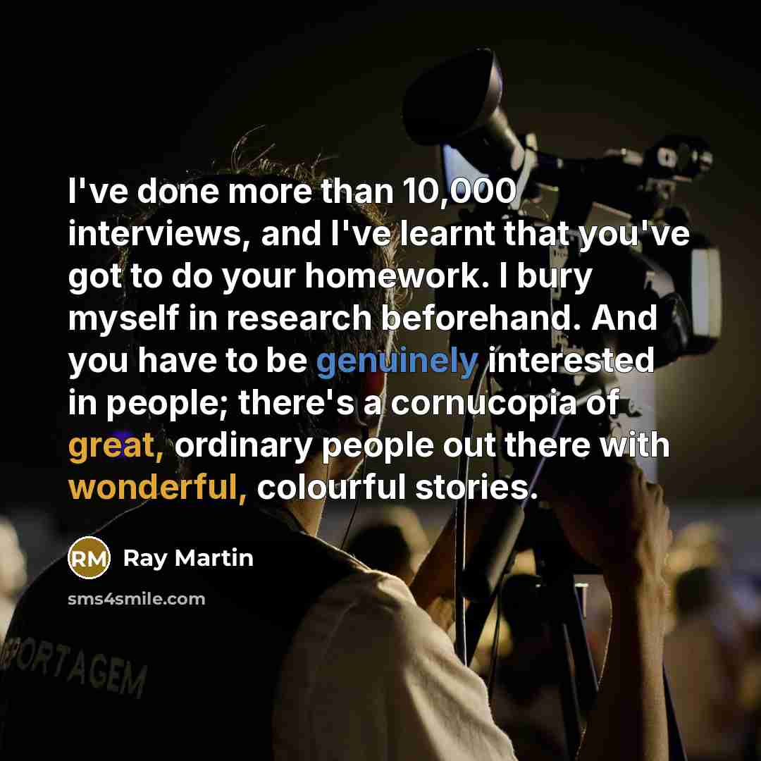 “I've done more than 10,000 interviews, and I've learnt that you've got to do your homework. I bury myself in research beforehand. And you have to be genuinely interested in people; there's a cornucopia of great, ordinary people out there with wonderful, colourful stories.” quote by Ray Martin