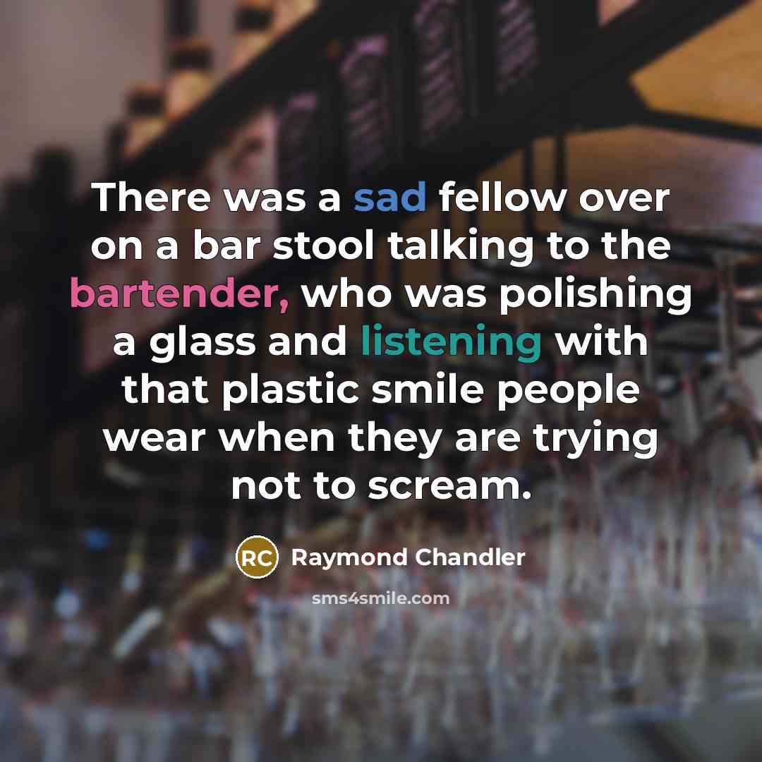 “There was a sad fellow over on a bar stool talking to the bartender, who was polishing a glass and listening with that plastic smile people wear when they are trying not to scream.” quote by Raymond Chandler