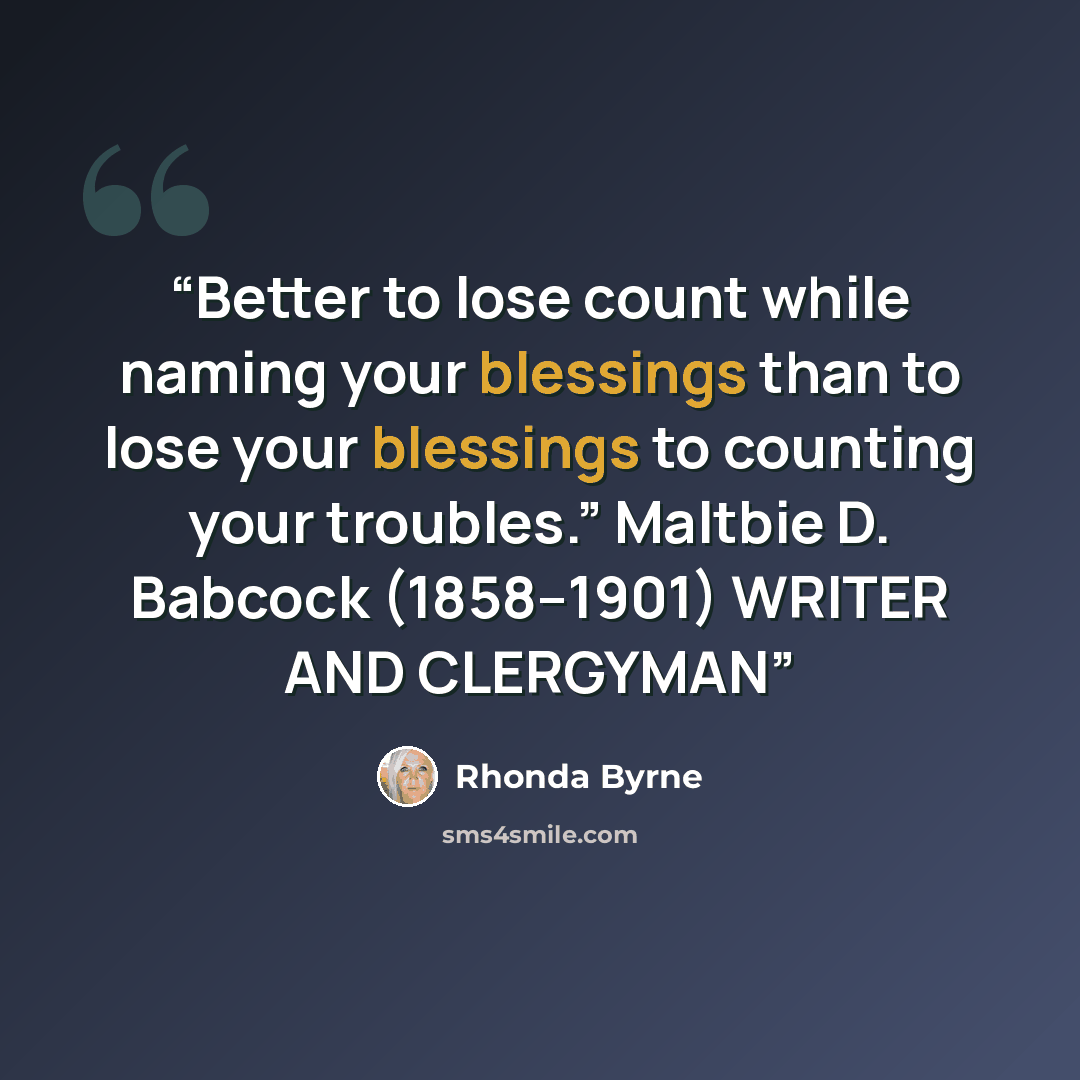 “Better to lose count while naming your blessings than to lose your blessings to counting your troubles.” Maltbie D. Babcock (1858–1901) WRITER AND CLERGYMAN” quote by Rhonda Byrne