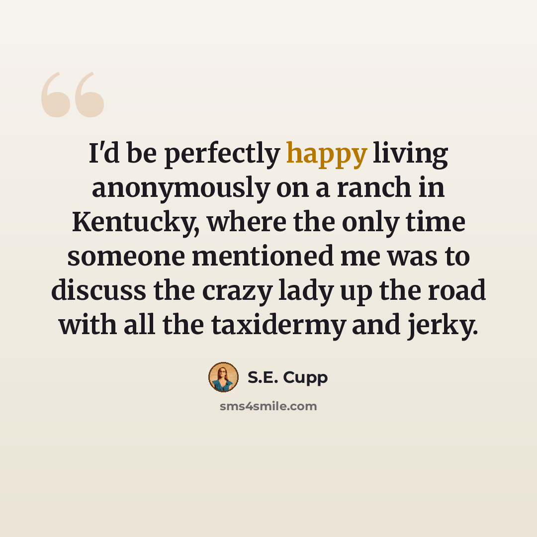 “I'd be perfectly happy living anonymously on a ranch in Kentucky, where the only time someone mentioned me was to discuss the crazy lady up the road with all the taxidermy and jerky.” quote by S.E. Cupp